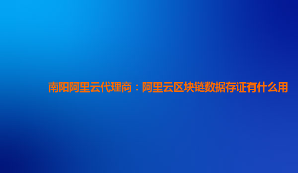 南阳阿里云代理商：阿里云区块链数据存证有什么用