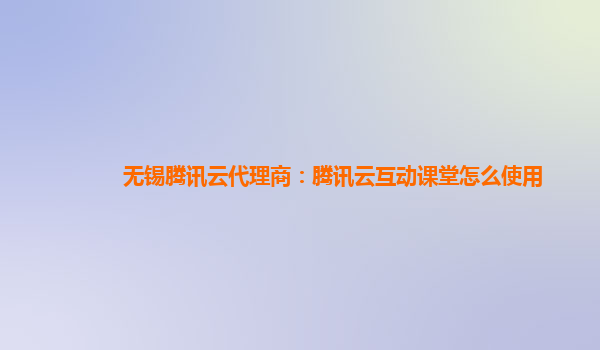 无锡腾讯云代理商：腾讯云互动课堂怎么使用