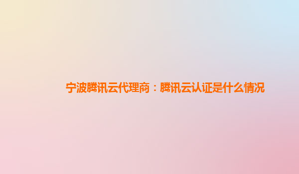 宁波腾讯云代理商：腾讯云认证是什么情况