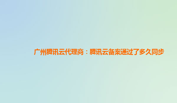 广州腾讯云代理商：腾讯云备案通过了多久同步