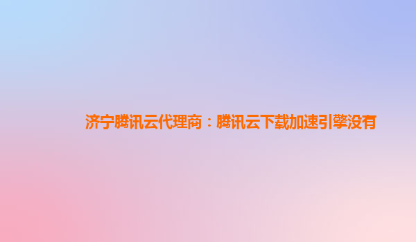 济宁腾讯云代理商：腾讯云下载加速引擎没有
