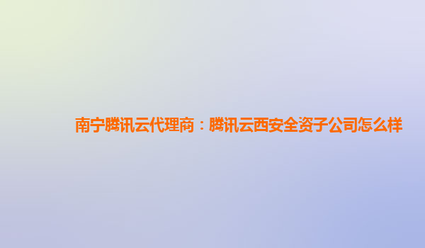 南宁腾讯云代理商：腾讯云西安全资子公司怎么样