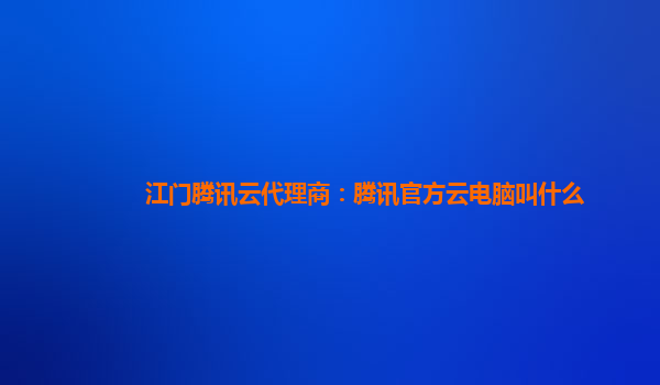江门腾讯云代理商：腾讯官方云电脑叫什么