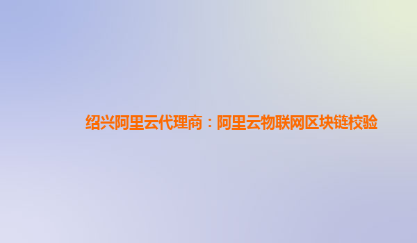 绍兴阿里云代理商：阿里云物联网区块链校验