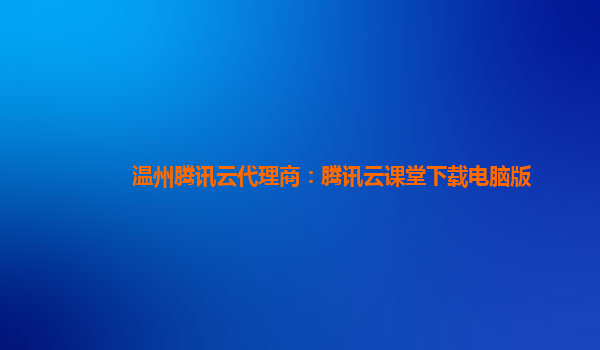 温州腾讯云代理商：腾讯云课堂下载电脑版