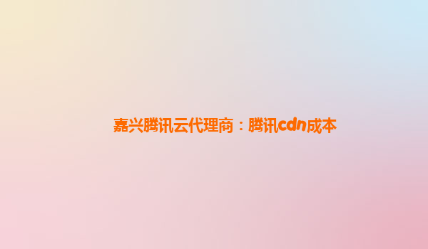 嘉兴腾讯云代理商：腾讯cdn成本