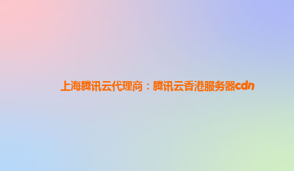 上海腾讯云代理商：腾讯云香港服务器cdn