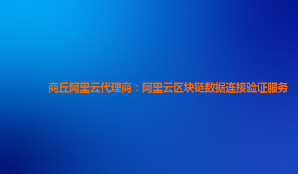 商丘阿里云代理商：阿里云区块链数据连接验证服务