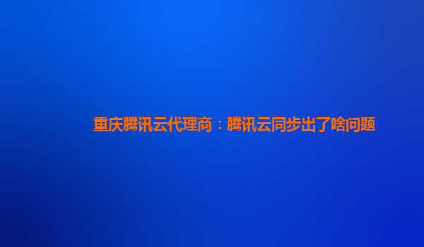 重庆腾讯云代理商：腾讯云同步出了啥问题