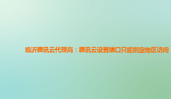 临沂腾讯云代理商：腾讯云设置端口只能指定地区访问