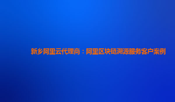 新乡阿里云代理商：阿里区块链溯源服务客户案例