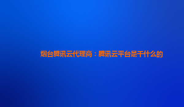 烟台腾讯云代理商：腾讯云平台是干什么的
