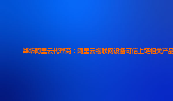 潍坊阿里云代理商：阿里云物联网设备可信上链相关产品