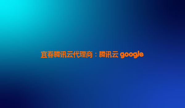 宜春腾讯云代理商：腾讯云 google