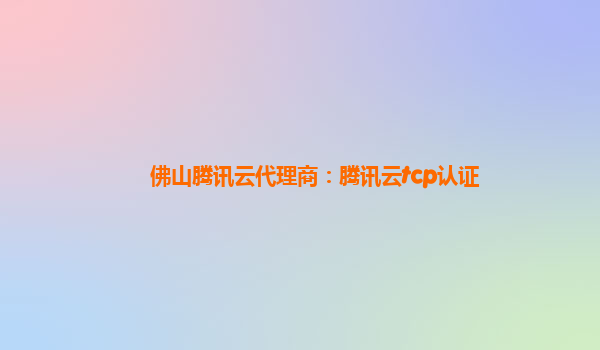 佛山腾讯云代理商：腾讯云tcp认证