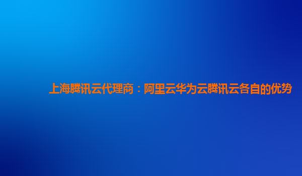 上海腾讯云代理商：阿里云华为云腾讯云各自的优势