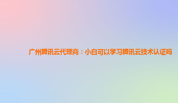 广州腾讯云代理商：小白可以学习腾讯云技术认证吗