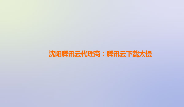 沈阳腾讯云代理商：腾讯云下载太慢