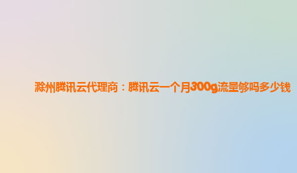 滁州腾讯云代理商：腾讯云一个月300g流量够吗多少钱