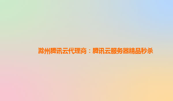滁州腾讯云代理商：腾讯云服务器精品秒杀