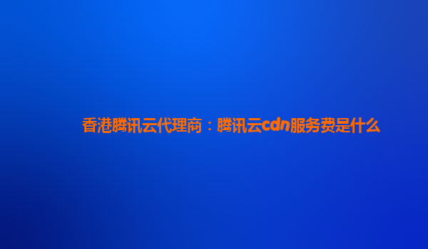 香港腾讯云代理商：腾讯云cdn服务费是什么