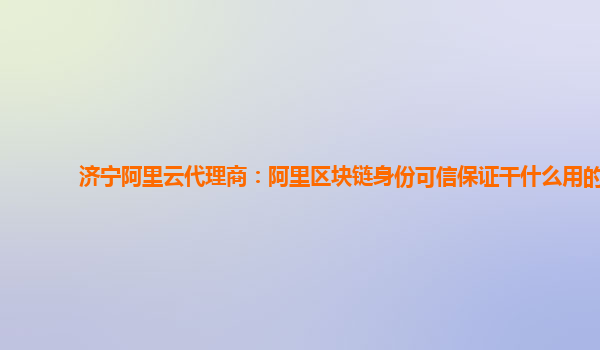 济宁阿里云代理商：阿里区块链身份可信保证干什么用的