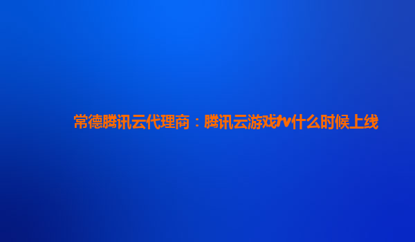 常德腾讯云代理商：腾讯云游戏tv什么时候上线