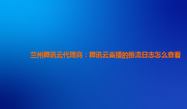 兰州腾讯云代理商：腾讯云直播的推流日志怎么查看