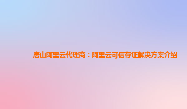 唐山阿里云代理商：阿里云可信存证解决方案介绍
