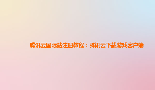 腾讯云国际站注册教程：腾讯云下载游戏客户端