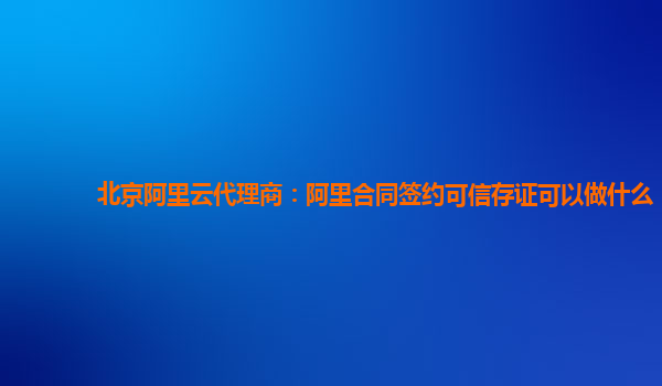 北京阿里云代理商：阿里合同签约可信存证可以做什么