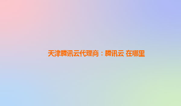 天津腾讯云代理商：腾讯云 在哪里