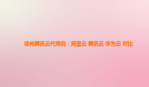 徐州腾讯云代理商：阿里云 腾讯云 华为云 对比