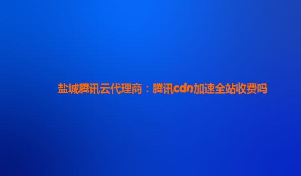 盐城腾讯云代理商：腾讯cdn加速全站收费吗