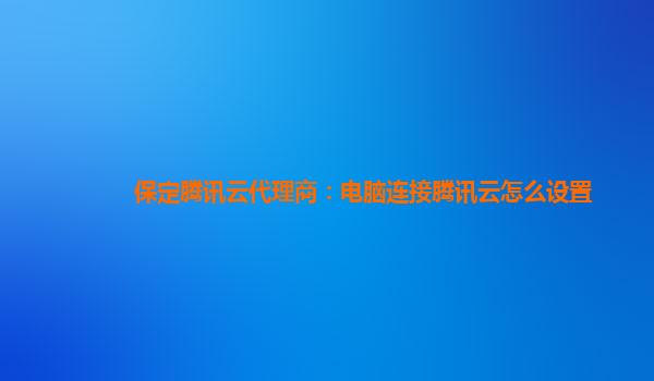 保定腾讯云代理商：电脑连接腾讯云怎么设置