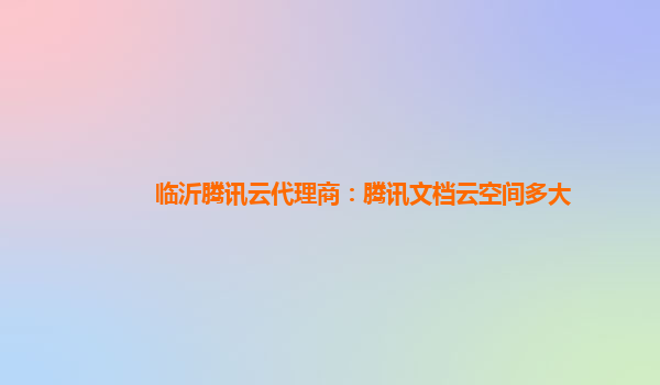 临沂腾讯云代理商：腾讯文档云空间多大