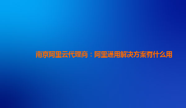 南京阿里云代理商：阿里通用解决方案有什么用