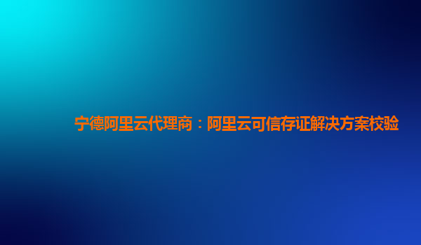 宁德阿里云代理商：阿里云可信存证解决方案校验