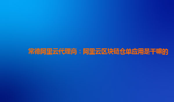 常德阿里云代理商：阿里云区块链仓单应用是干嘛的