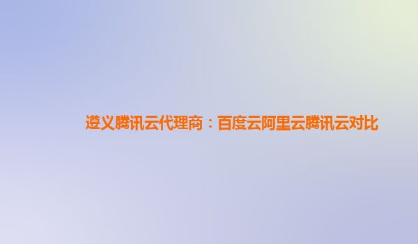 遵义腾讯云代理商：百度云阿里云腾讯云对比