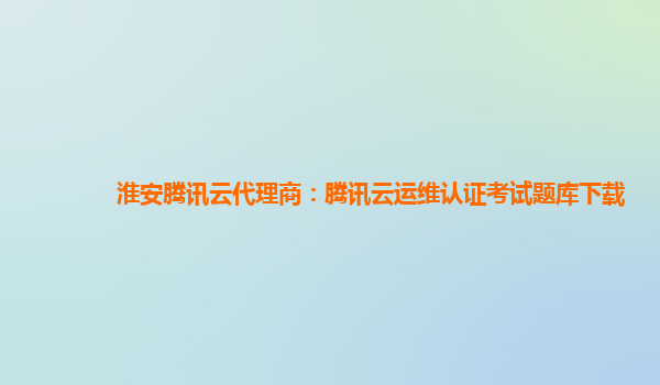淮安腾讯云代理商：腾讯云运维认证考试题库下载