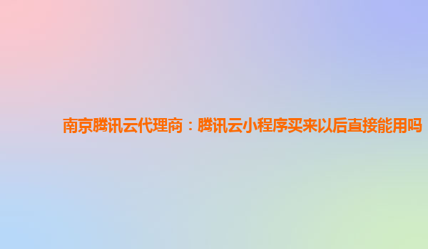 南京腾讯云代理商：腾讯云小程序买来以后直接能用吗