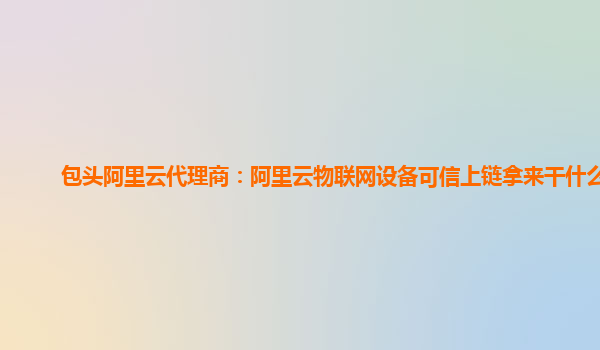 包头阿里云代理商：阿里云物联网设备可信上链拿来干什么用