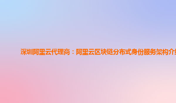 深圳阿里云代理商：阿里云区块链分布式身份服务架构介绍