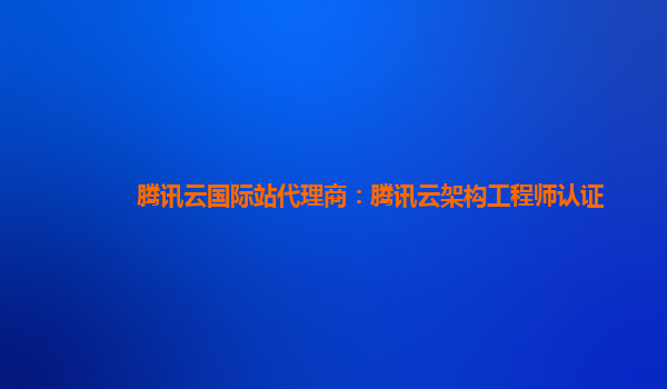 腾讯云国际站代理商：腾讯云架构工程师认证