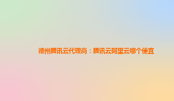 德州腾讯云代理商：腾讯云阿里云哪个便宜