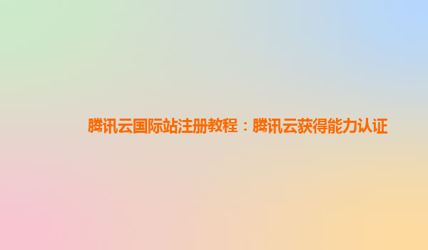 腾讯云国际站注册教程：腾讯云获得能力认证