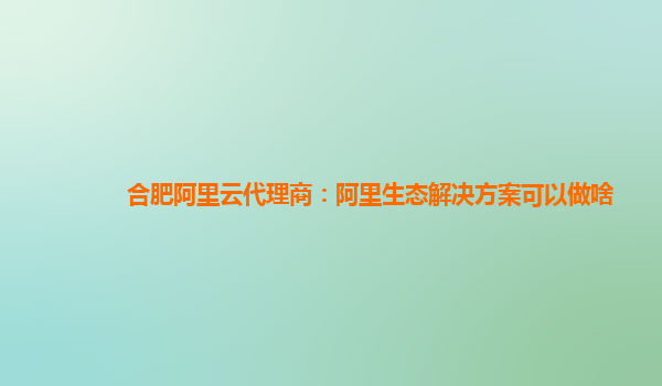 合肥阿里云代理商：阿里生态解决方案可以做啥