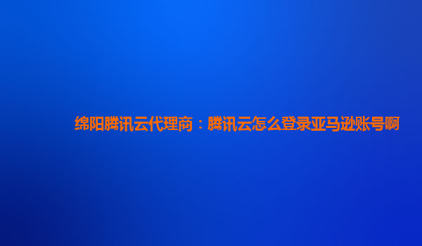 绵阳腾讯云代理商：腾讯云怎么登录亚马逊账号啊