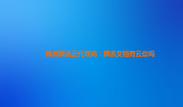 株洲腾讯云代理商：腾讯文档有云盘吗